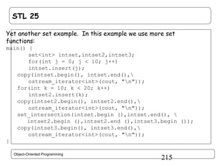 STL 25
Yet another set example. In this example we use more set
functions:
main() {
set<int> intset,intset2,intset3;
for(int j = 0; j < 10; j++)
intset.insert(j);
copy(intset.begin(), intset.end(),
ostream_iterator<int>(cout, "n"));
for(int k = 10; k < 20; k++)
intset2.insert(k);
copy(intset2.begin(), intset2.end(),
ostream_iterator<int>(cout, "n"));
set_intersection(intset.begin (),intset.end(), 
intset2.begin (),intset2.end (),intset3.begin ());
copy(intset3.begin(), intset3.end(),
ostream_iterator<int>(cout, "n"));
}
Object-Oriented Programming

215

 