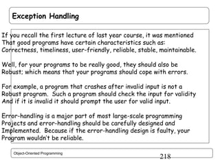 Exception Handling
If you recall the first lecture of last year course, it was mentioned
That good programs have certain characteristics such as:
Correctness, timeliness, user-friendly, reliable, stable, maintainable.
Well, for your programs to be really good, they should also be
Robust; which means that your programs should cope with errors.
For example, a program that crashes after invalid input is not a
Robust program. Such a program should check the input for validity
And if it is invalid it should prompt the user for valid input.
Error-handling is a major part of most large-scale programming
Projects and error-handling should be carefully designed and
Implemented. Because if the error-handling design is faulty, your
Program wouldn’t be reliable.
Object-Oriented Programming

218

 