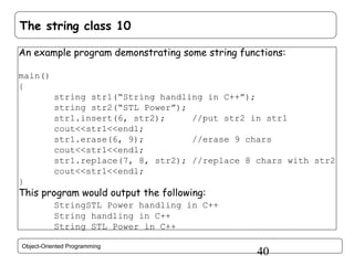The string class 10
An example program demonstrating some string functions:
main()
{
string str1(“String handling in C++”);
string str2(“STL Power”);
str1.insert(6, str2);
//put str2 in str1
cout<<str1<<endl;
str1.erase(6, 9);
//erase 9 chars
cout<<str1<<endl;
str1.replace(7, 8, str2); //replace 8 chars with str2
cout<<str1<<endl;
}

This program would output the following:
StringSTL Power handling in C++
String handling in C++
String STL Power in C++
Object-Oriented Programming

40

 