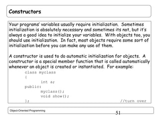 Constructors
Your programs’ variables usually require initialization. Sometimes
initialization is absolutely necessary and sometimes its not, but it’s
always a good idea to initialize your variables. With objects too, you
should use initialization. In fact, most objects require some sort of
initialization before you can make any use of them.
A constructor is used to do automatic initialization for objects. A
constructor is a special member function that is called automatically
whenever an object is created or instantiated. For example:
class myclass
{
int a;
public:
myclass();
void show();
};
Object-Oriented Programming

//turn over

51

 