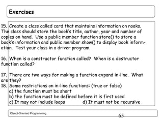 Exercises
15. Create a class called card that maintains information on nooks.
The class should store the book’s title, author, year and number of
copies on hand. Use a public member function store() to store a
book’s information and public member show() to display book information. Test your class in a driver program.
16. When is a constructor function called? When is a destructor
function called?
17. There are two ways for making a function expand in-line. What
are they?
18. Some restrictions on in-line functions: (true or false)
a) the function must be short
b) the function must be defined before it is first used
c) It may not include loops
d) It must not be recursive
Object-Oriented Programming

65

 
