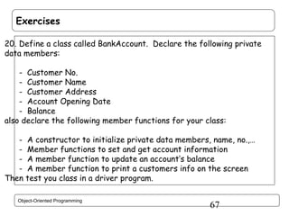 Exercises
20. Define a class called BankAccount. Declare the following private
data members:
- Customer No.
- Customer Name
- Customer Address
- Account Opening Date
- Balance
also declare the following member functions for your class:
- A constructor to initialize private data members, name, no.,…
- Member functions to set and get account information
- A member function to update an account’s balance
- A member function to print a customers info on the screen
Then test you class in a driver program.
Object-Oriented Programming

67

 