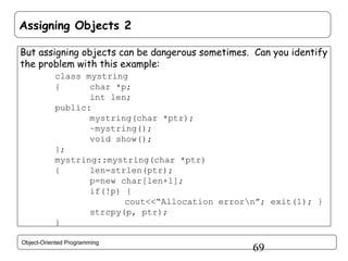 Assigning Objects 2
But assigning objects can be dangerous sometimes. Can you identify
the problem with this example:
class mystring
{
char *p;
int len;
public:
mystring(char *ptr);
~mystring();
void show();
};
mystring::mystring(char *ptr)
{
len=strlen(ptr);
p=new char[len+1];
if(!p) {
cout<<“Allocation errorn”; exit(1); }
strcpy(p, ptr);
}
Object-Oriented Programming

69

 