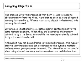 Assigning Objects 4
The problem with this program is that both s1 and s2 need to
obtain memory from the heap. A pointer to each object’s allocated
memory is stored in p. When a mystring object is destroyed, this
memory is released.
But when s1 is assigned to s2, both objects’ pointers point to the
same memory segment. When they are destroyed the memory
pointed to by s1 is freed twice while the memory originally pointed
to by s2 is not freed at all.
Although it may not be as drastic in this small program, this type of
error is very insidious and can do damage to the dynamic memory
and may cause your programs to crash. You should be extra careful
when using dynamic memory in class constructors and destructors.
Object-Oriented Programming

71

 