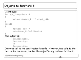 Objects to functions 5
…continued
int sqr_it(myclass ob)
{
return ob.get_i() * o.get_i();
}
main()
{
myclass ob(5);
cout<<sqr_it(ob)<<endl;;
}

The output is:

Constructing…
Destructing…
25
Destructing…

Only one call to the constructor is made. However, two calls to the
destructor are made, one for the object’s copy and one for itself.
Object-Oriented Programming

76

 