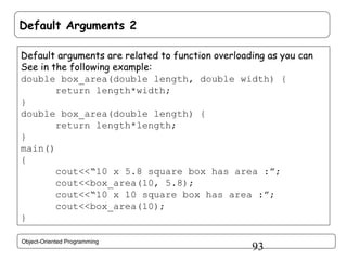 Default Arguments 2
Default arguments are related to function overloading as you can
See in the following example:
double box_area(double length, double width) {
return length*width;
}
double box_area(double length) {
return length*length;
}
main()
{
cout<<“10 x 5.8 square box has area :”;
cout<<box_area(10, 5.8);
cout<<“10 x 10 square box has area :”;
cout<<box_area(10);
}
Object-Oriented Programming

93

 