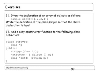 Exercises
31. Given the declaration of an array of objects as follows:
sample ob[4]={1,2,3,4};
Write the definition of the class sample so that the above
declaration is legal.
32. Add a copy constructor function to the following class
definition:
class strtype{
char *p
public:
strtypr(char *p);
~strtype() { delete [] p;}
char *get() {return p;}
}
Object-Oriented Programming

99

 