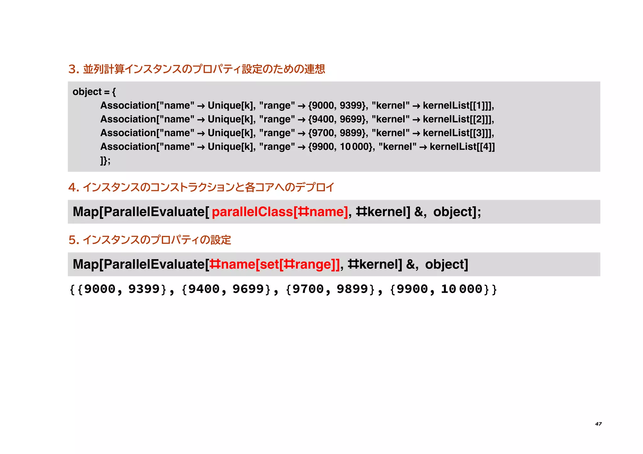 3. 並列計算インスタンスのプロパティ設定のための連想
������ = {
�����������[������ → ������[�]� ������� → {����� ����}� �������� → ����������[[�]]]�
�����������[������ → ������[�]� ������� → {����� ����}� �������� → ����������[[�]]]�
�����������[������ → ������[�]� ������� → {����� ����}� �������� → ����������[[�]]]�
�����������[������ → ������[�]� ������� → {����� �����}� �������� → ����������[[�]]
]}�
4. インスタンスのコンストラクションと各コアへのデプロイ
���[����������������[ �������������[#����]� #������] �� ������]�
5. インスタンスのプロパティの設定
���[����������������[#����[���[#�����]]� #������] �� ������]
{{9000, 9399}, {9400, 9699}, {9700, 9899}, {9900, 10 000}}
47
 