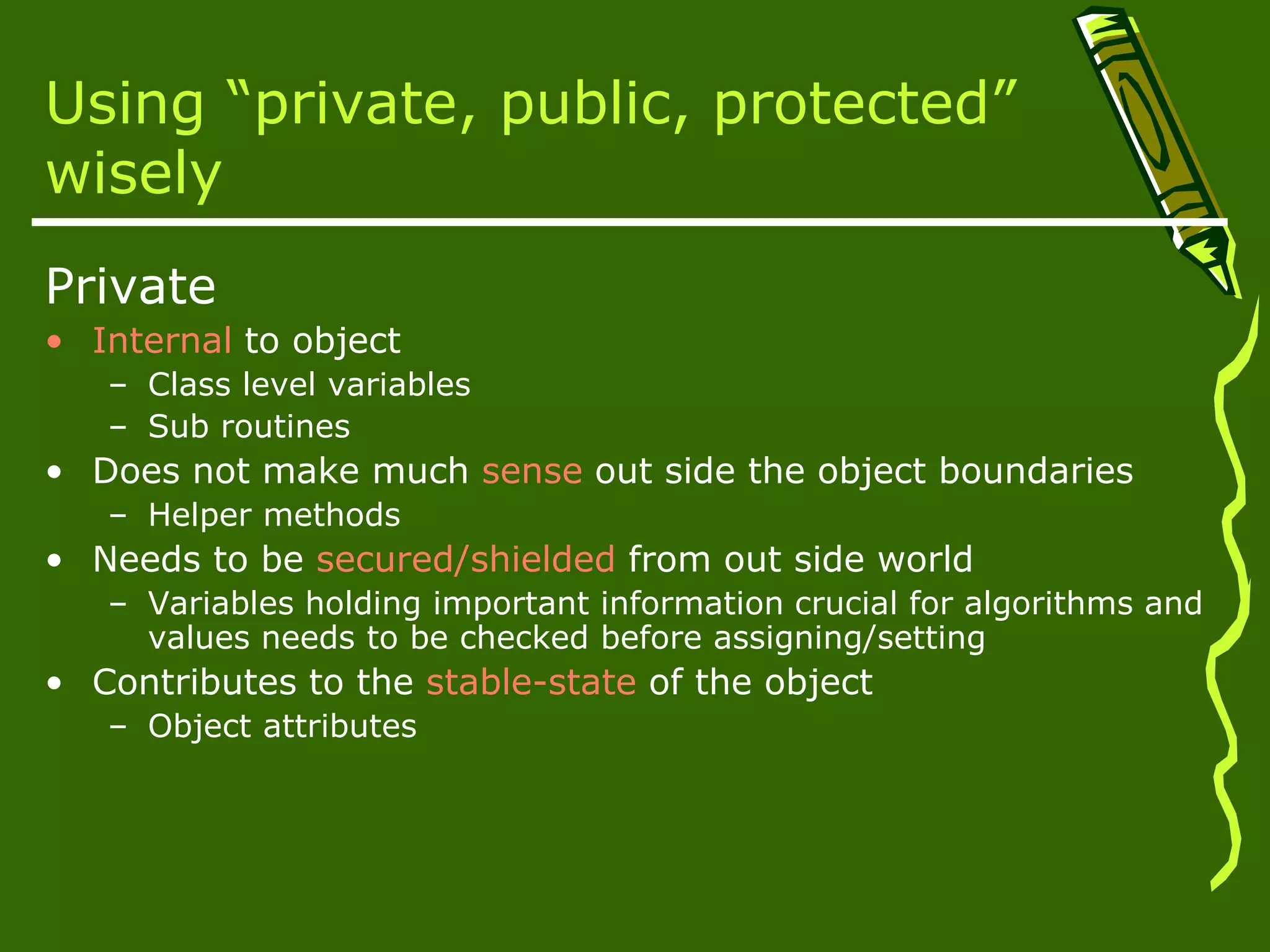 Using “private, public, protected” wisely Private • Internal to object – Class level variables – Sub routines • Does not make much sense out side the object boundaries – Helper methods • Needs to be secured/shielded from out side world – Variables holding important information crucial for algorithms and values needs to be checked before assigning/setting • Contributes to the stable-state of the object – Object attributes 