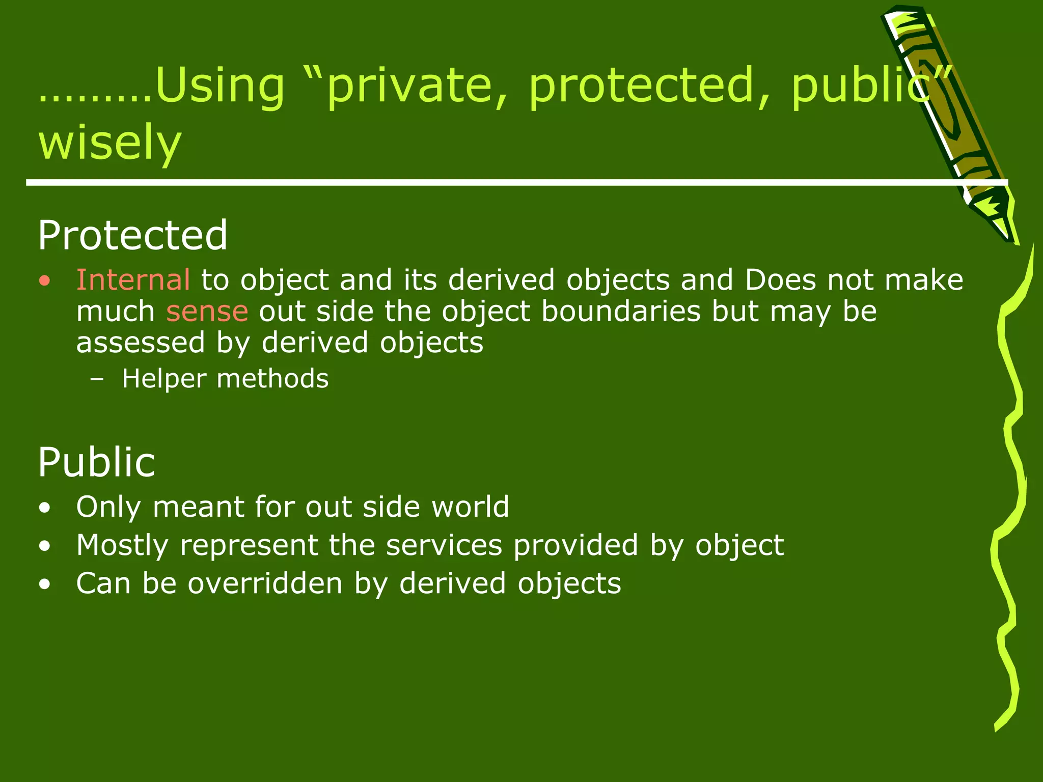 ………Using “private, protected, public” wisely Protected • Internal to object and its derived objects and Does not make much sense out side the object boundaries but may be assessed by derived objects – Helper methods Public • Only meant for out side world • Mostly represent the services provided by object • Can be overridden by derived objects 