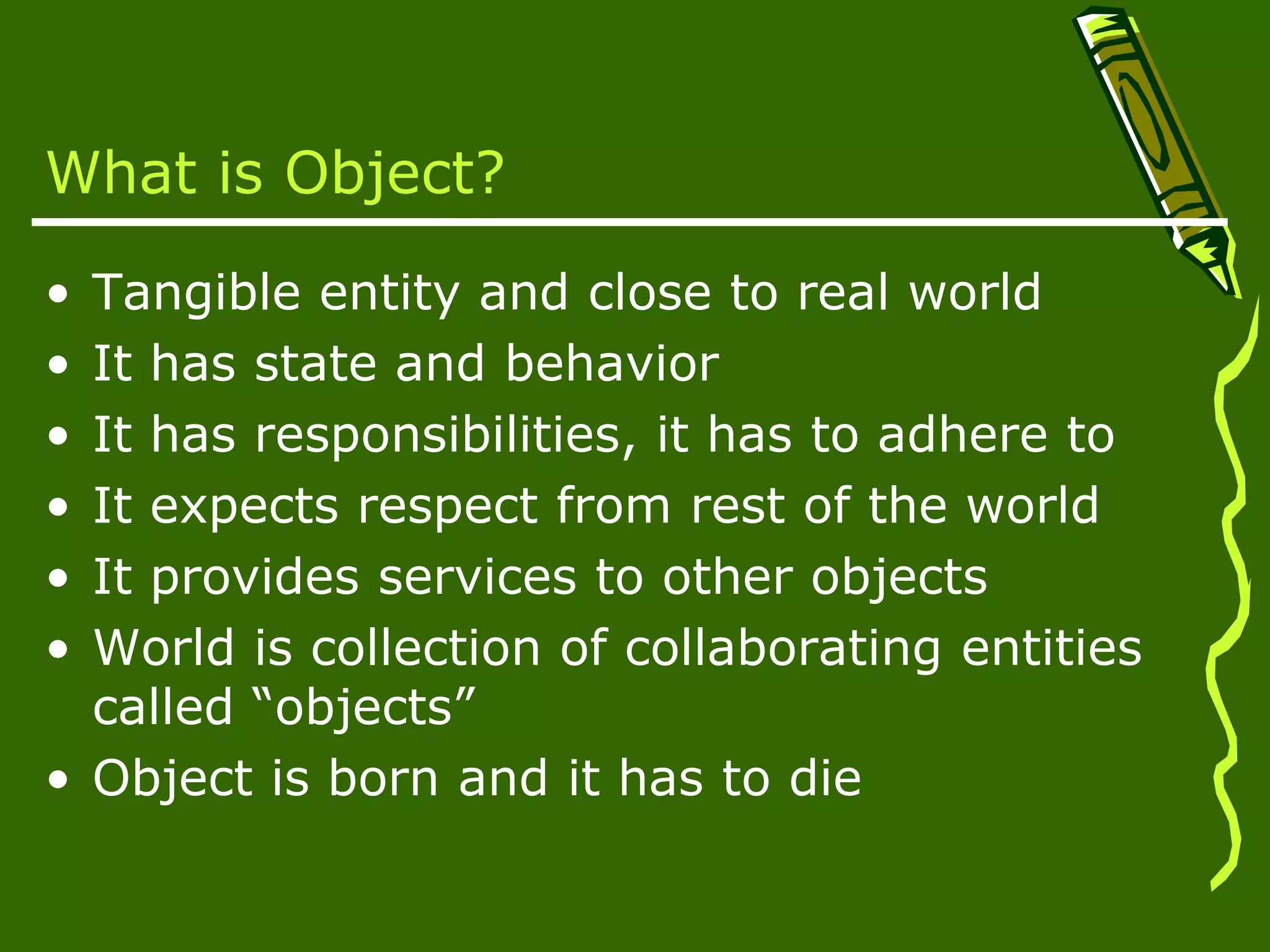 What is Object? • Tangible entity and close to real world • It has state and behavior • It has responsibilities, it has to adhere to • It expects respect from rest of the world • It provides services to other objects • World is collection of collaborating entities called “objects” • Object is born and it has to die 