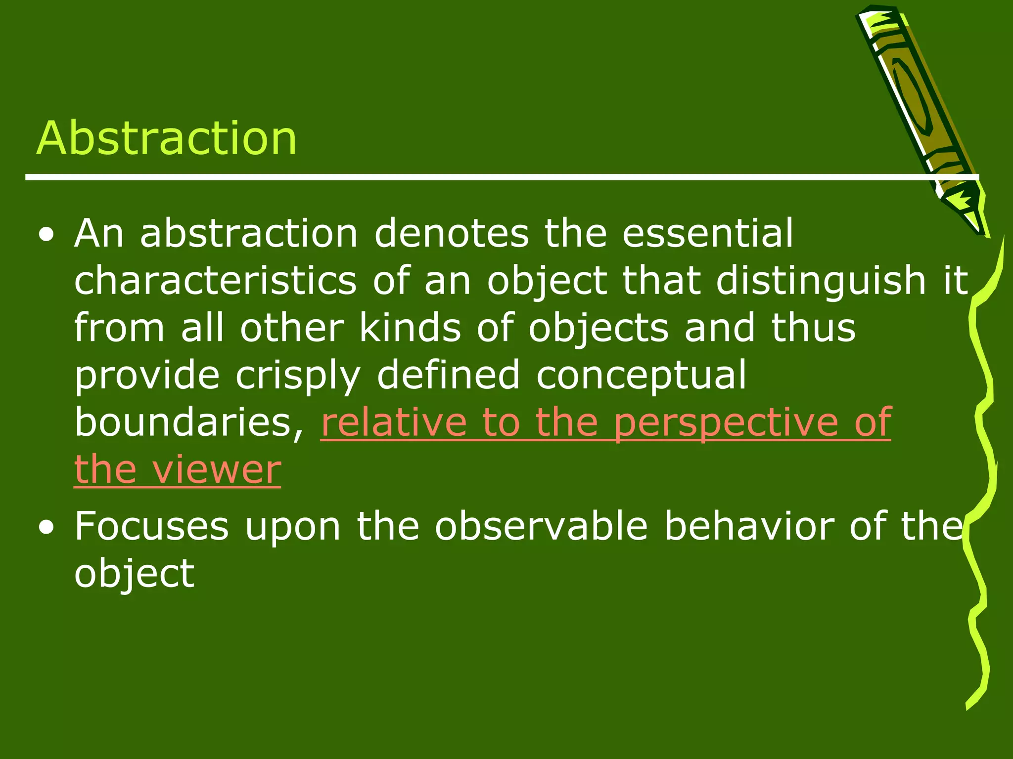 Abstraction • An abstraction denotes the essential characteristics of an object that distinguish it from all other kinds of objects and thus provide crisply defined conceptual boundaries, relative to the perspective of the viewer • Focuses upon the observable behavior of the object 
