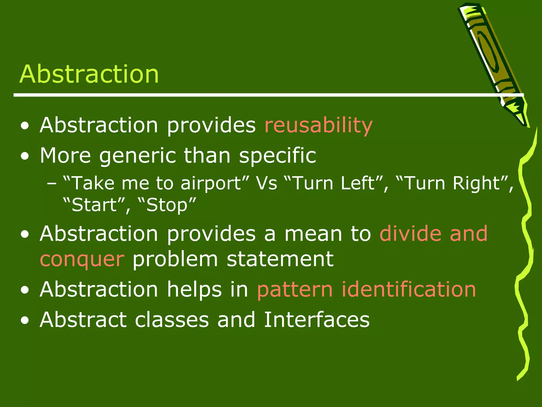Abstraction • Abstraction provides reusability • More generic than specific – “Take me to airport” Vs “Turn Left”, “Turn Right”, “Start”, “Stop” • Abstraction provides a mean to divide and conquer problem statement • Abstraction helps in pattern identification • Abstract classes and Interfaces 