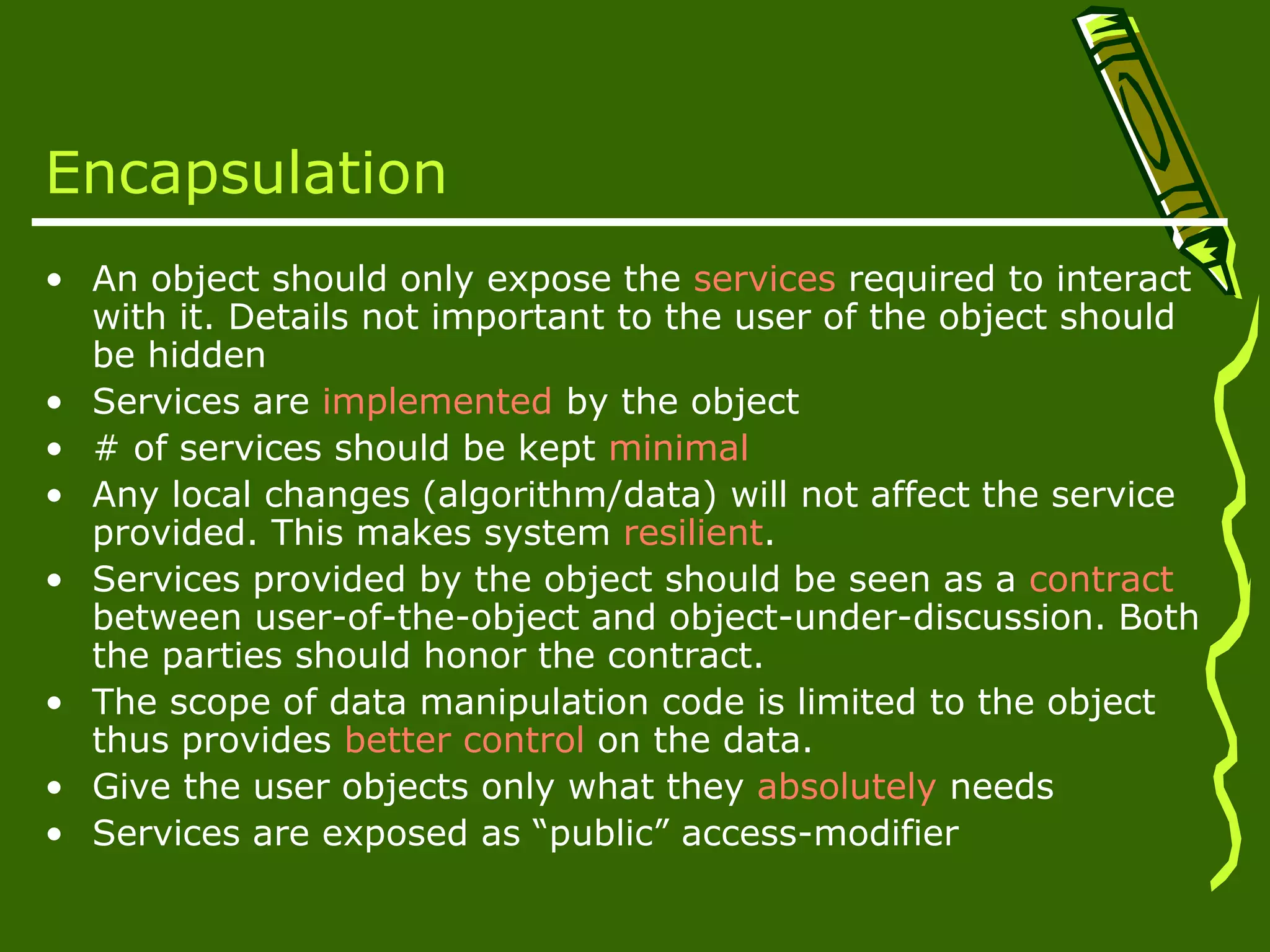 Encapsulation • An object should only expose the services required to interact with it. Details not important to the user of the object should be hidden • Services are implemented by the object • # of services should be kept minimal • Any local changes (algorithm/data) will not affect the service provided. This makes system resilient. • Services provided by the object should be seen as a contract between user-of-the-object and object-under-discussion. Both the parties should honor the contract. • The scope of data manipulation code is limited to the object thus provides better control on the data. • Give the user objects only what they absolutely needs • Services are exposed as “public” access-modifier 