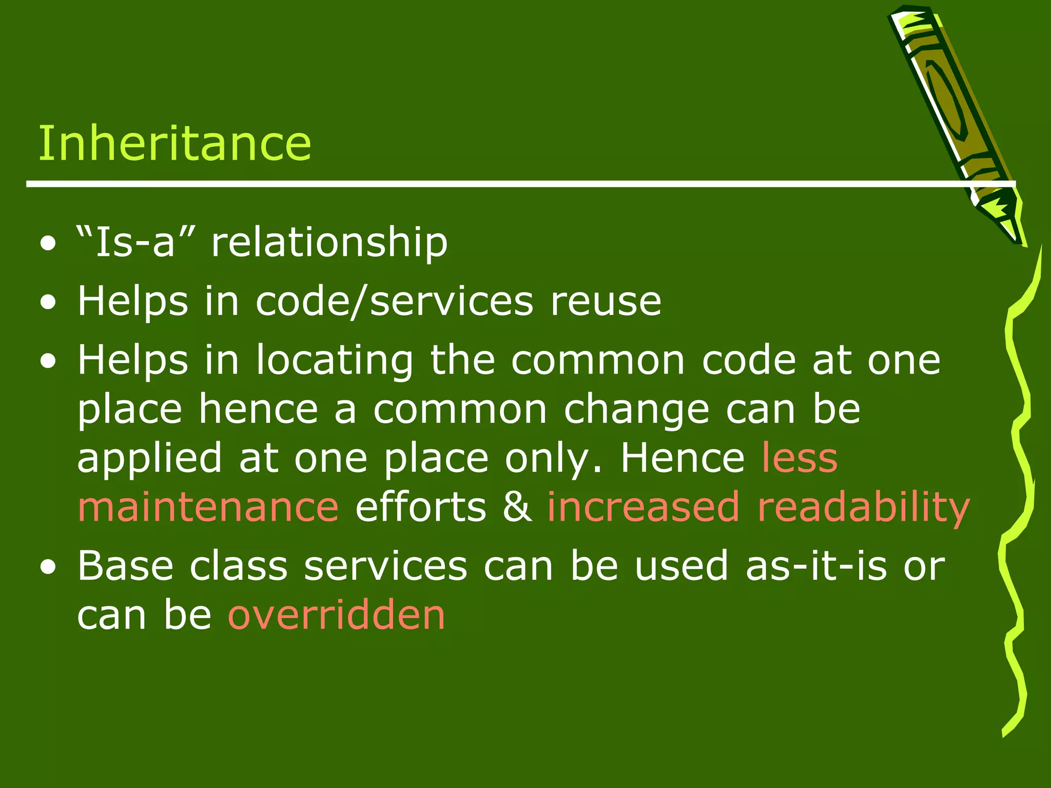 Inheritance • “Is-a” relationship • Helps in code/services reuse • Helps in locating the common code at one place hence a common change can be applied at one place only. Hence less maintenance efforts & increased readability • Base class services can be used as-it-is or can be overridden 