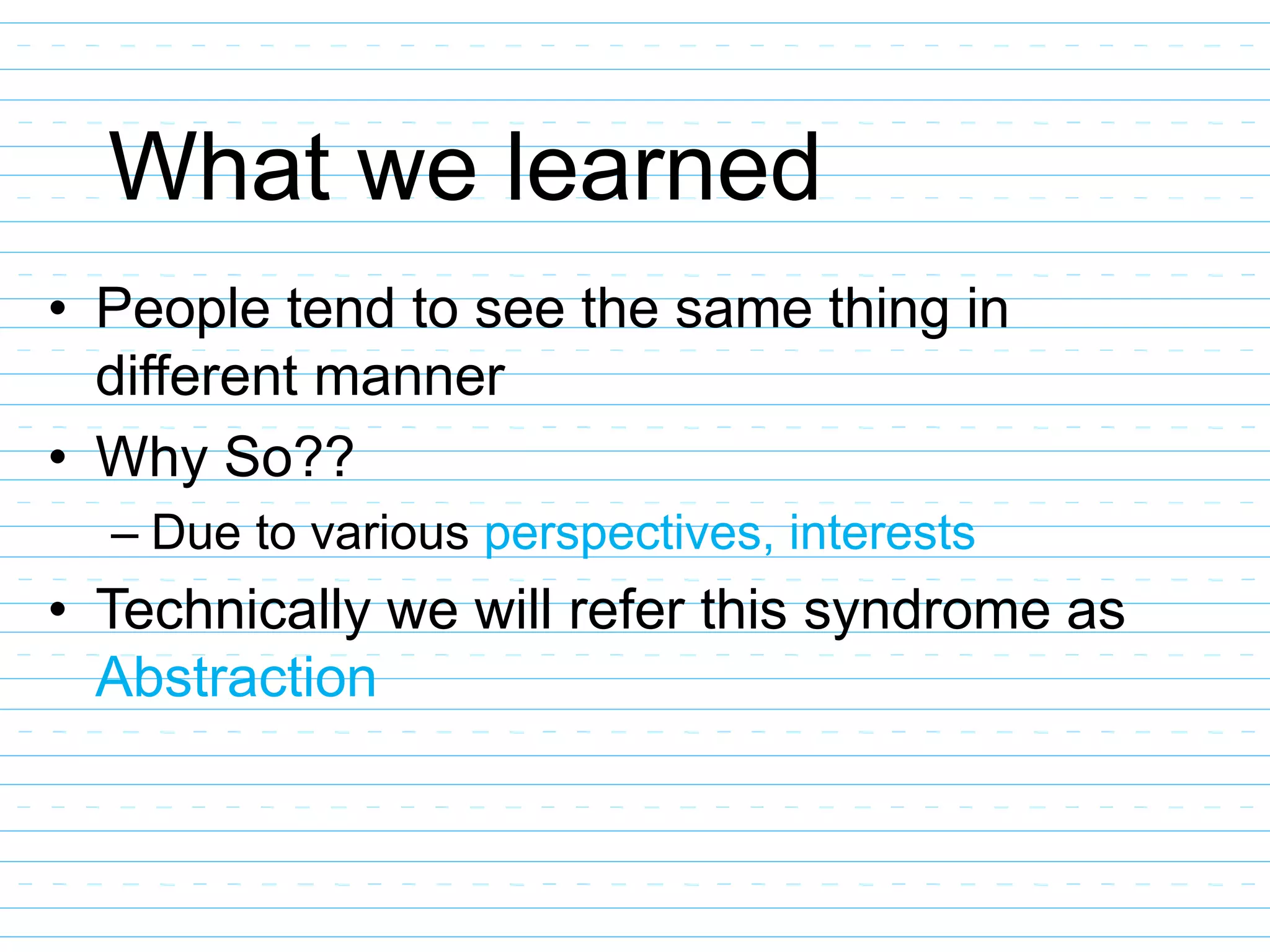 What we learned
• People tend to see the same thing in
different manner
• Why So??
– Due to various perspectives, interests
• Technically we will refer this syndrome as
Abstraction
 