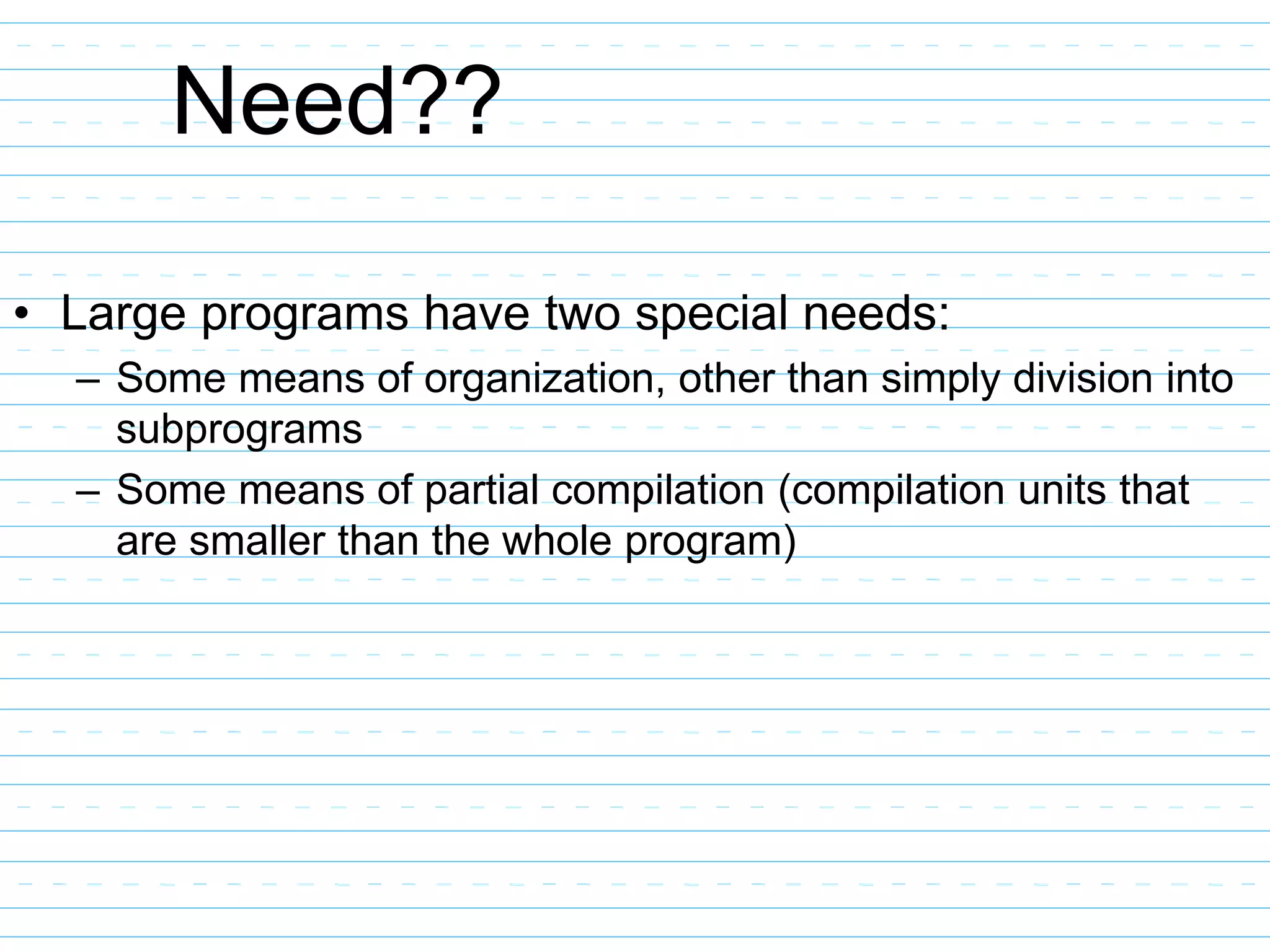 Need??
• Large programs have two special needs:
– Some means of organization, other than simply division into
subprograms
– Some means of partial compilation (compilation units that
are smaller than the whole program)
 