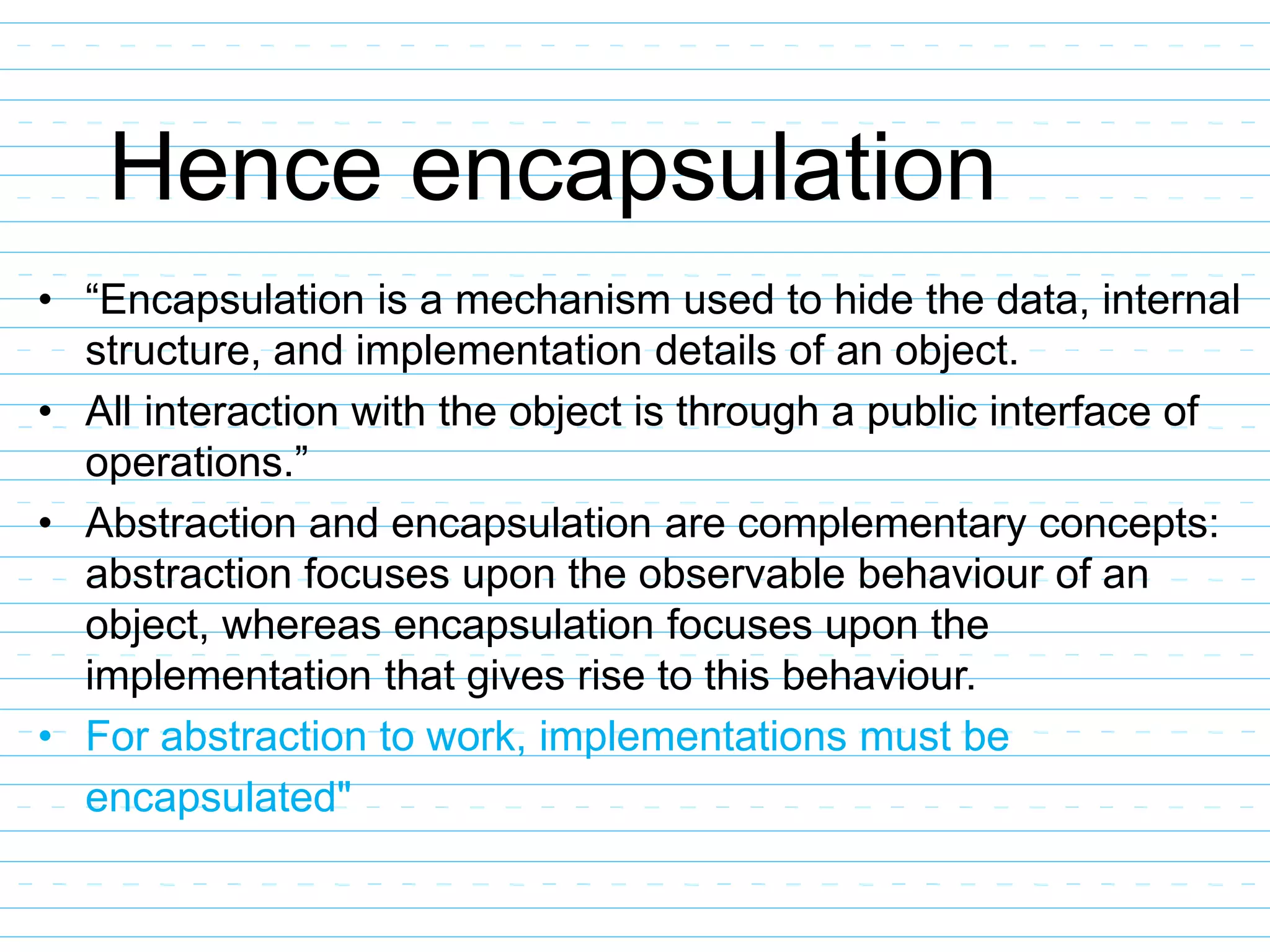 Hence encapsulation
• “Encapsulation is a mechanism used to hide the data, internal
structure, and implementation details of an object.
• All interaction with the object is through a public interface of
operations.”
• Abstraction and encapsulation are complementary concepts:
abstraction focuses upon the observable behaviour of an
object, whereas encapsulation focuses upon the
implementation that gives rise to this behaviour.
• For abstraction to work, implementations must be
encapsulated"
 