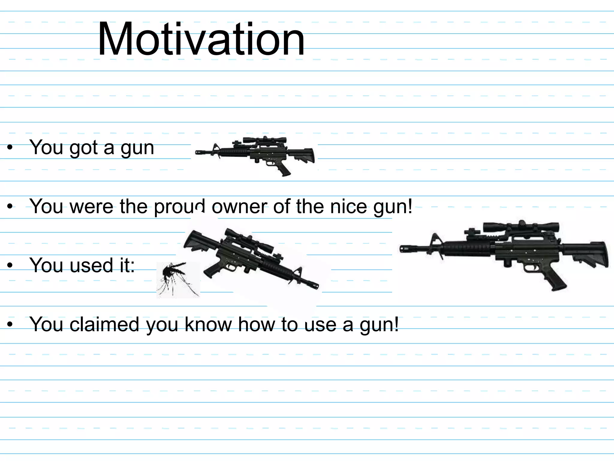 Motivation
• You got a gun
• You were the proud owner of the nice gun!
• You used it:
• You claimed you know how to use a gun!
 