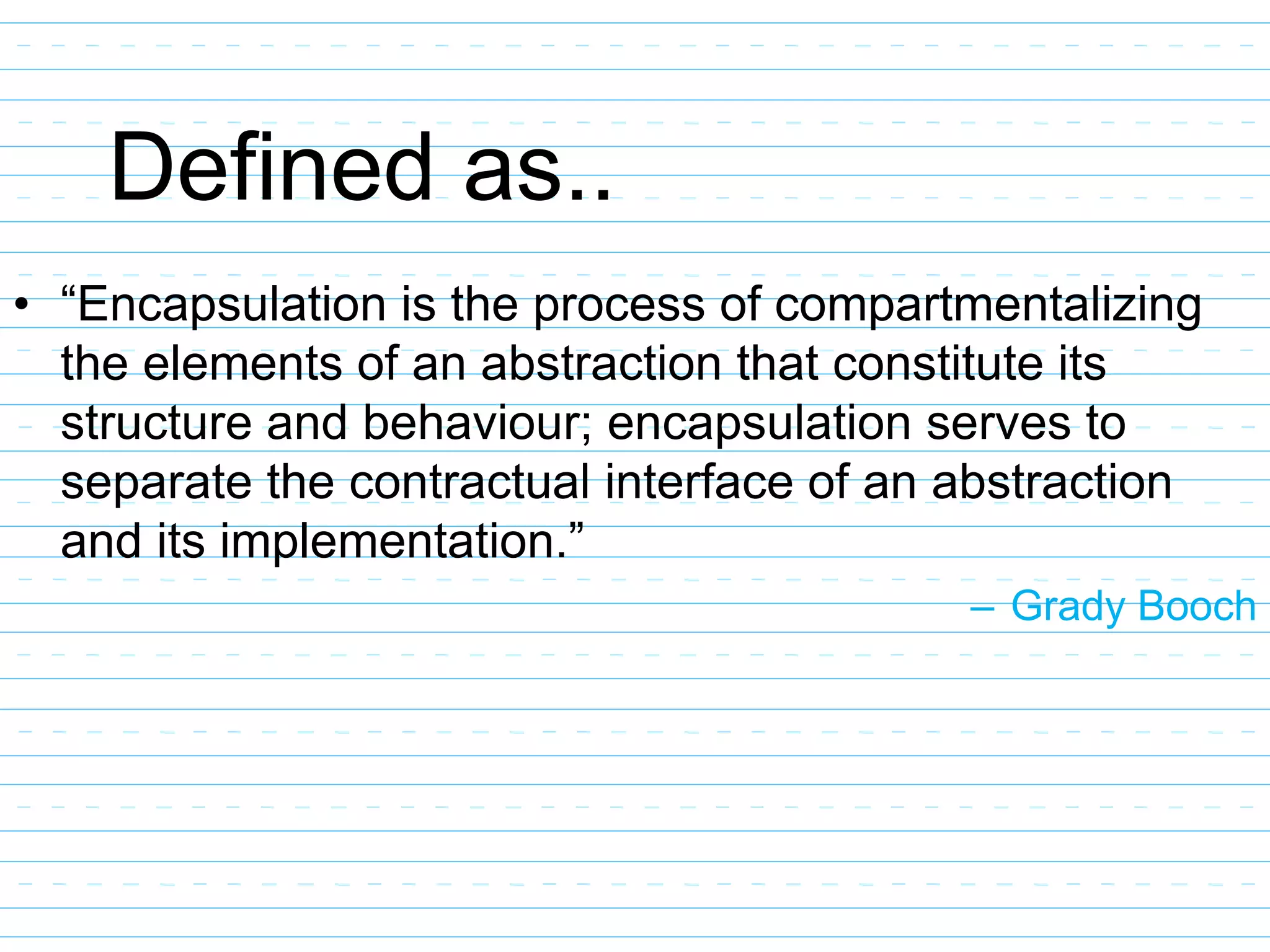 Defined as..
• “Encapsulation is the process of compartmentalizing
the elements of an abstraction that constitute its
structure and behaviour; encapsulation serves to
separate the contractual interface of an abstraction
and its implementation.”
– Grady Booch
 