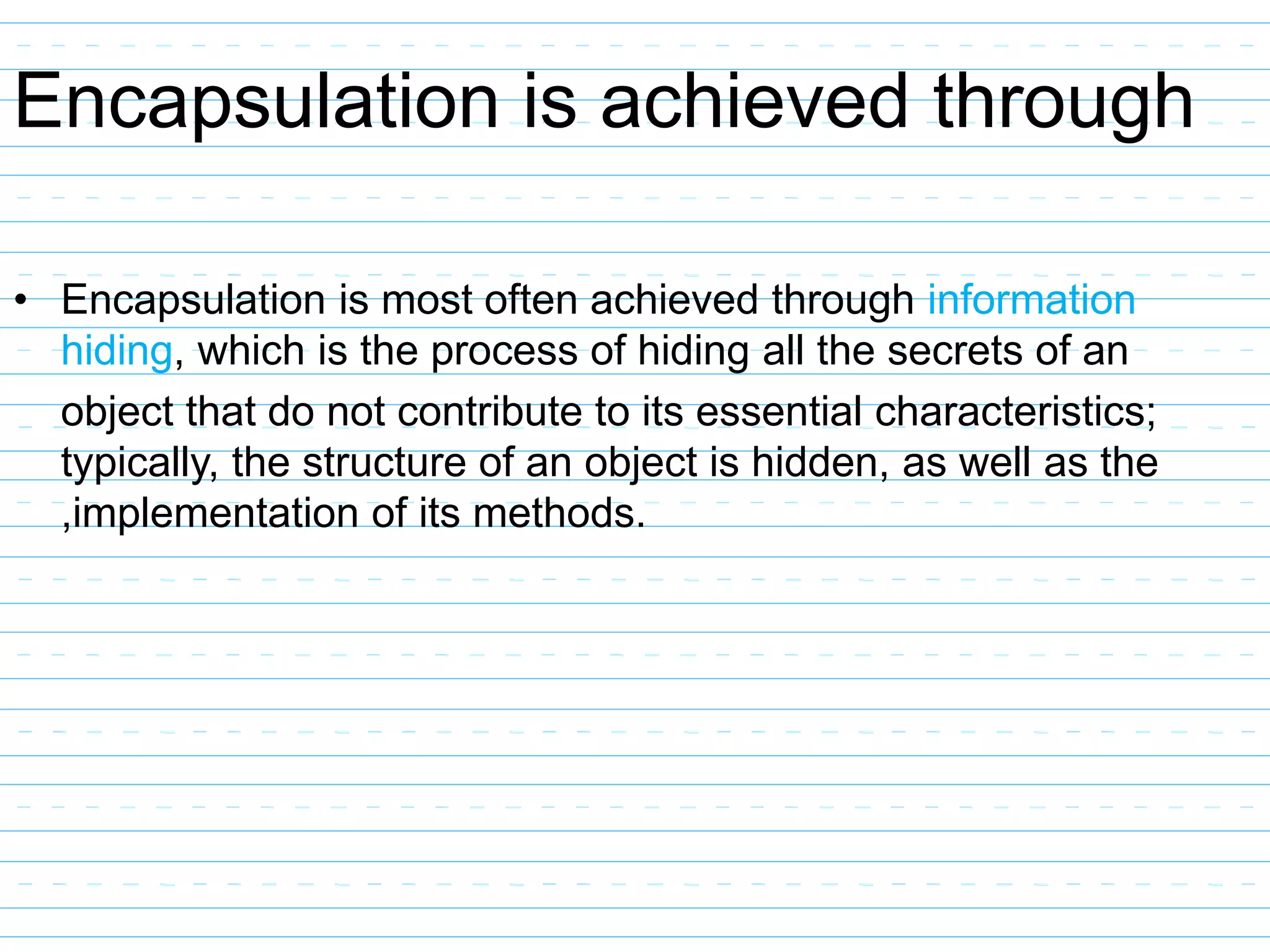 Encapsulation is achieved through
• Encapsulation is most often achieved through information
hiding, which is the process of hiding all the secrets of an
object that do not contribute to its essential characteristics;
typically, the structure of an object is hidden, as well as the
,implementation of its methods.
 