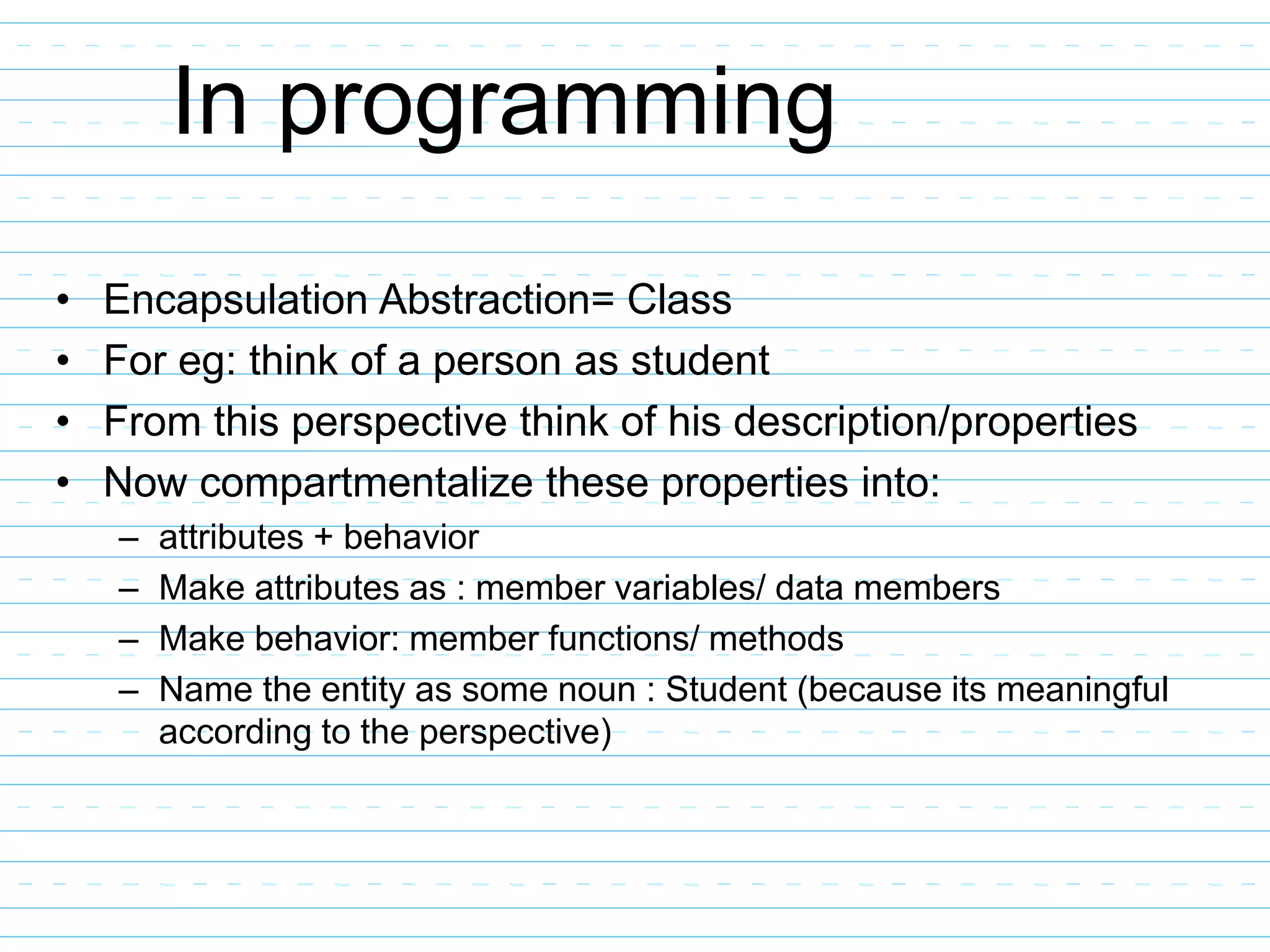 In programming
• Encapsulation Abstraction= Class
• For eg: think of a person as student
• From this perspective think of his description/properties
• Now compartmentalize these properties into:
– attributes + behavior
– Make attributes as : member variables/ data members
– Make behavior: member functions/ methods
– Name the entity as some noun : Student (because its meaningful
according to the perspective)
 