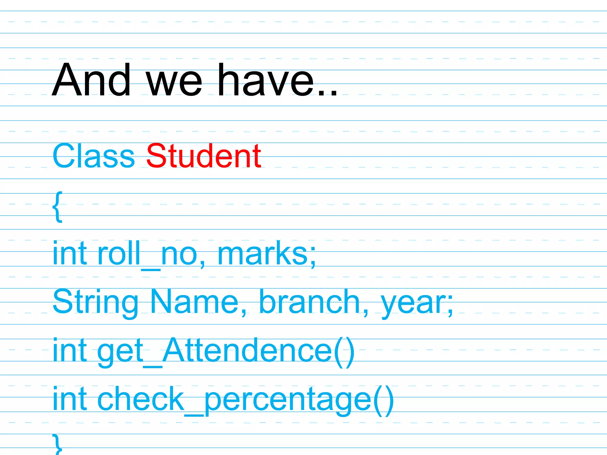 And we have..
Class Student
{
int roll_no, marks;
String Name, branch, year;
int get_Attendence()
int check_percentage()
 
