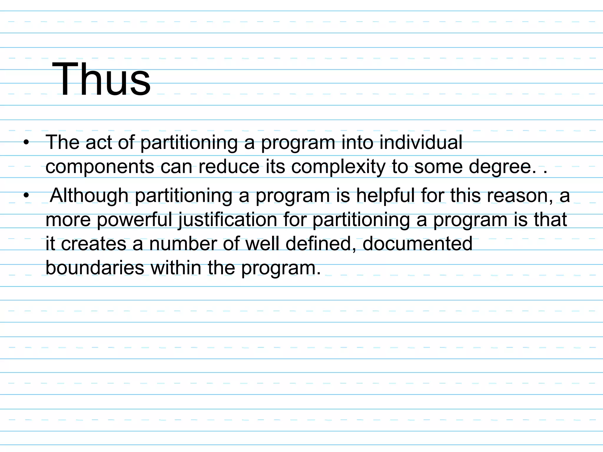 Thus
• The act of partitioning a program into individual
components can reduce its complexity to some degree. .
• Although partitioning a program is helpful for this reason, a
more powerful justification for partitioning a program is that
it creates a number of well defined, documented
boundaries within the program.
 