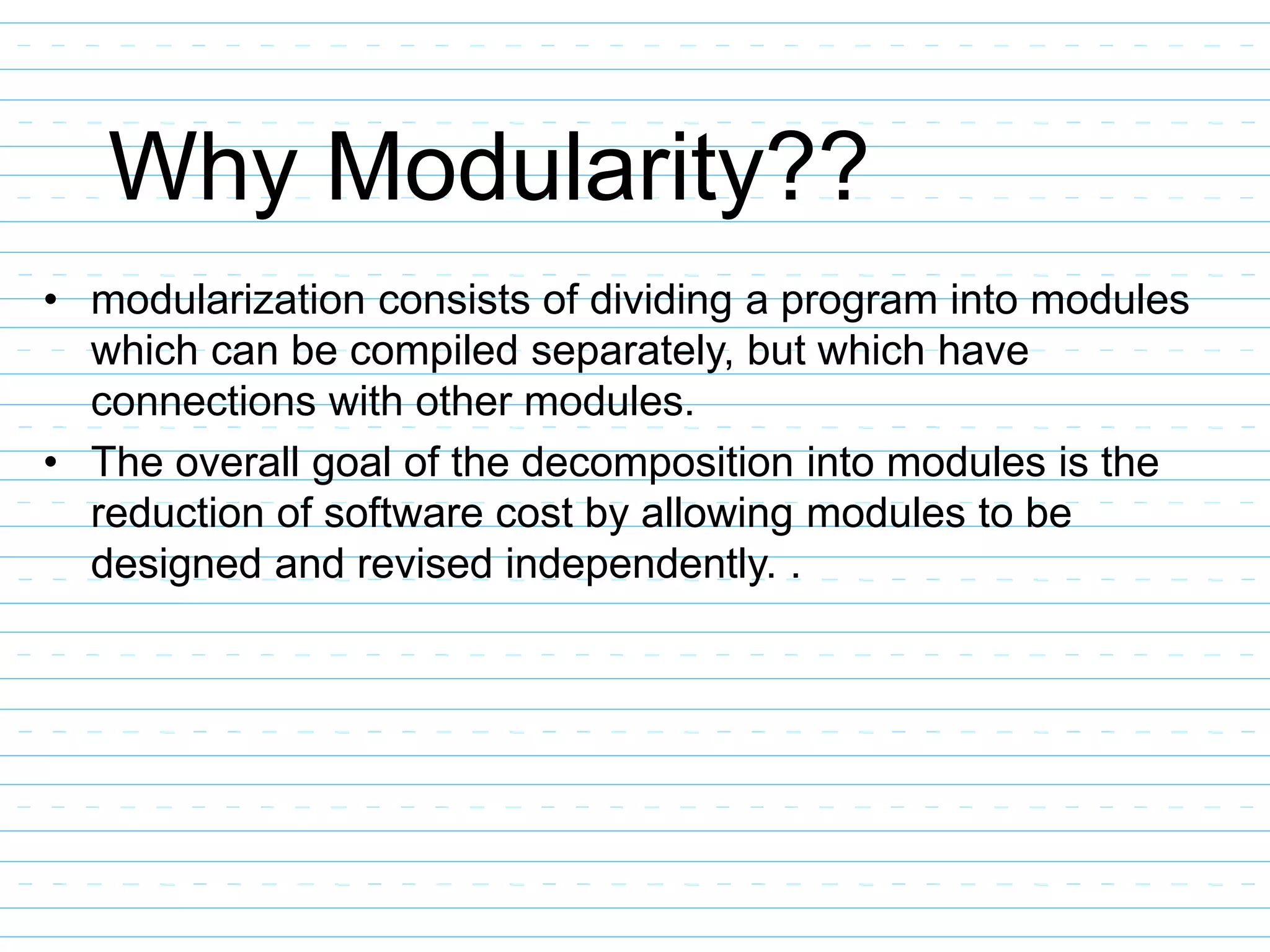 Why Modularity??
• modularization consists of dividing a program into modules
which can be compiled separately, but which have
connections with other modules.
• The overall goal of the decomposition into modules is the
reduction of software cost by allowing modules to be
designed and revised independently. .
 