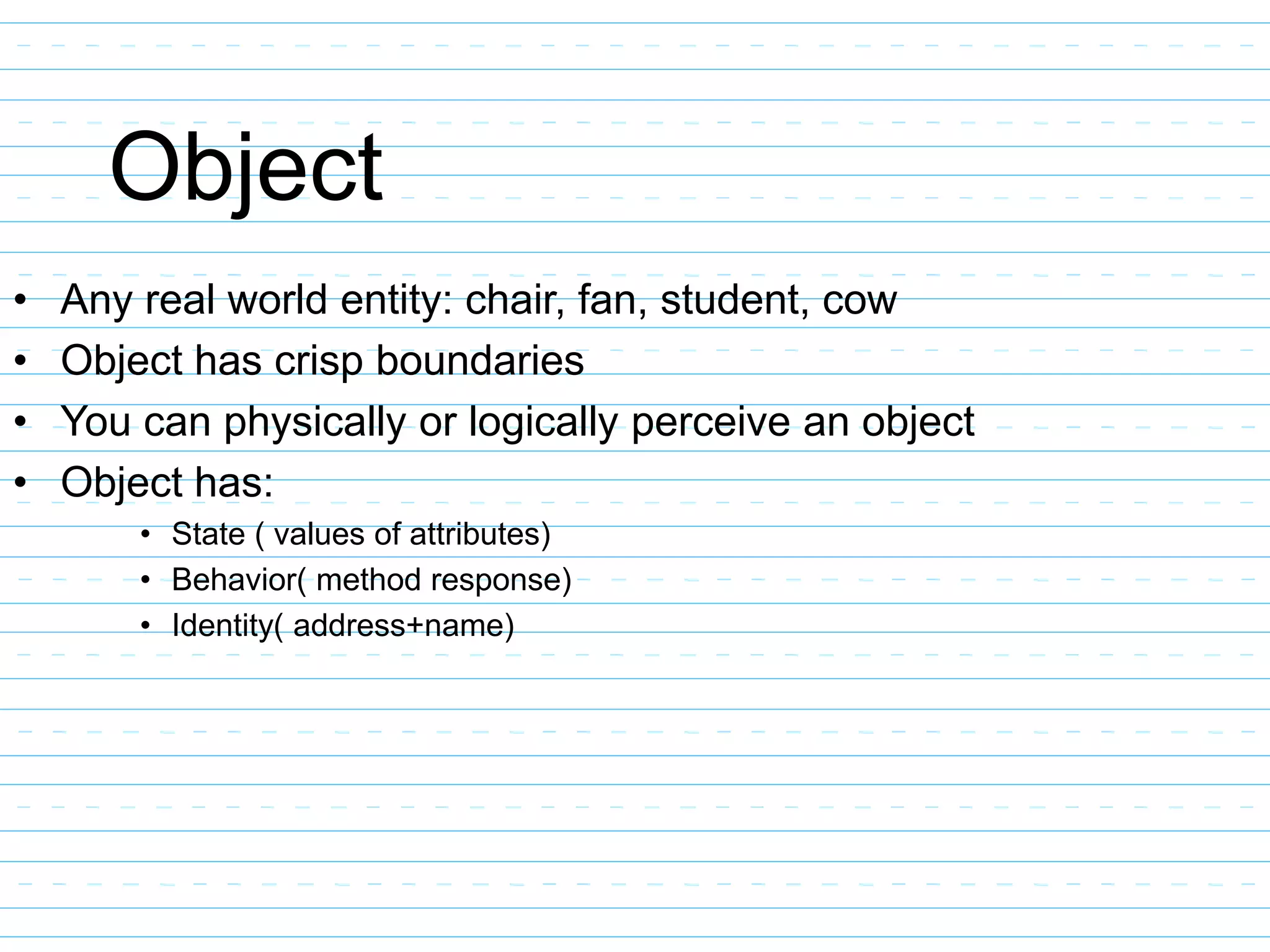 Object
• Any real world entity: chair, fan, student, cow
• Object has crisp boundaries
• You can physically or logically perceive an object
• Object has:
• State ( values of attributes)
• Behavior( method response)
• Identity( address+name)
 