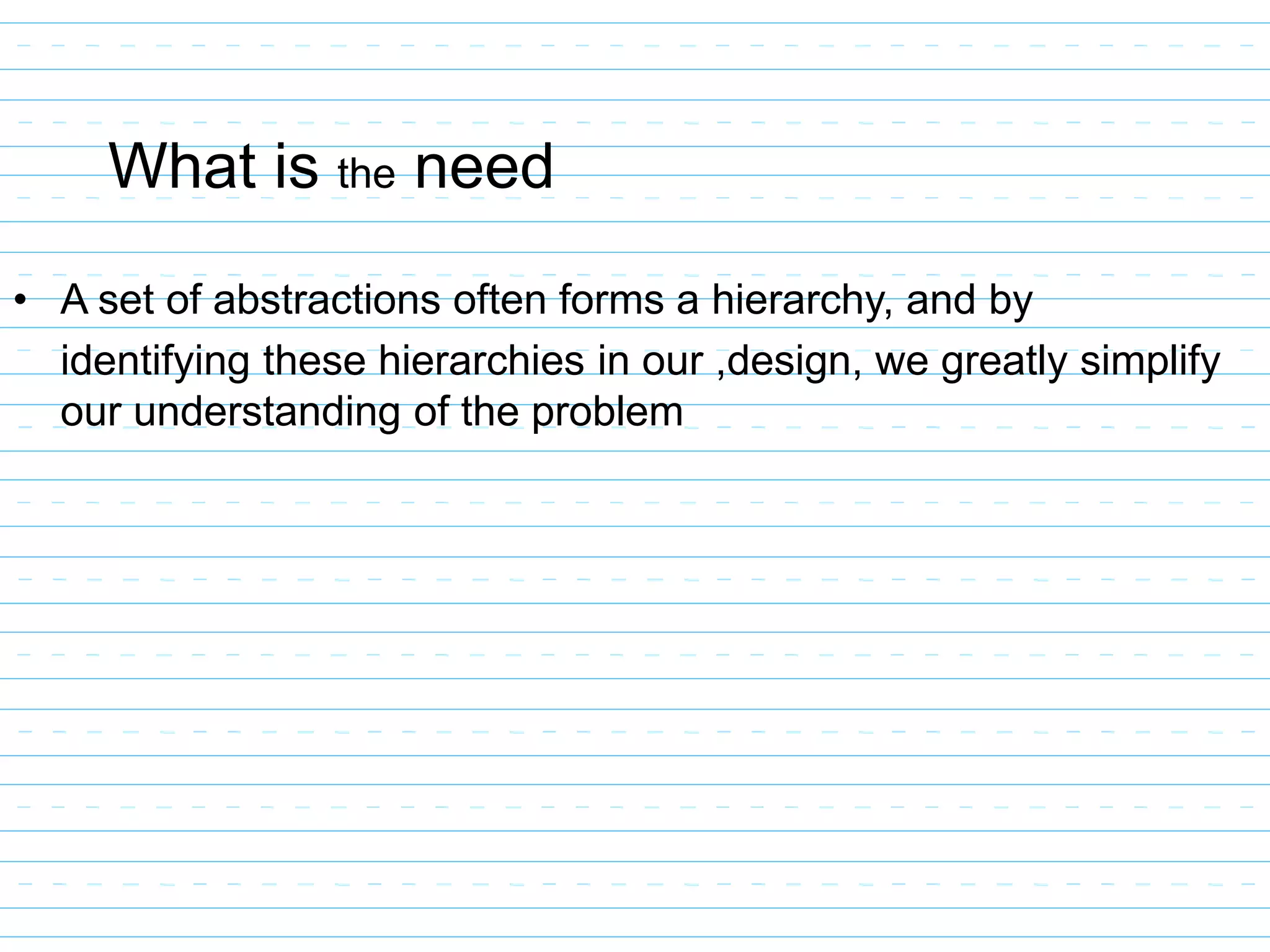 What is the need
• A set of abstractions often forms a hierarchy, and by
identifying these hierarchies in our ,design, we greatly simplify
our understanding of the problem
 