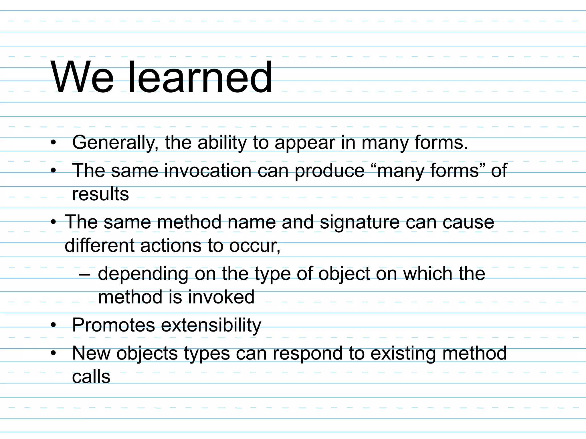 We learned
• Generally, the ability to appear in many forms.
• The same invocation can produce “many forms” of
results
• The same method name and signature can cause
different actions to occur,
– depending on the type of object on which the
method is invoked
• Promotes extensibility
• New objects types can respond to existing method
calls
 