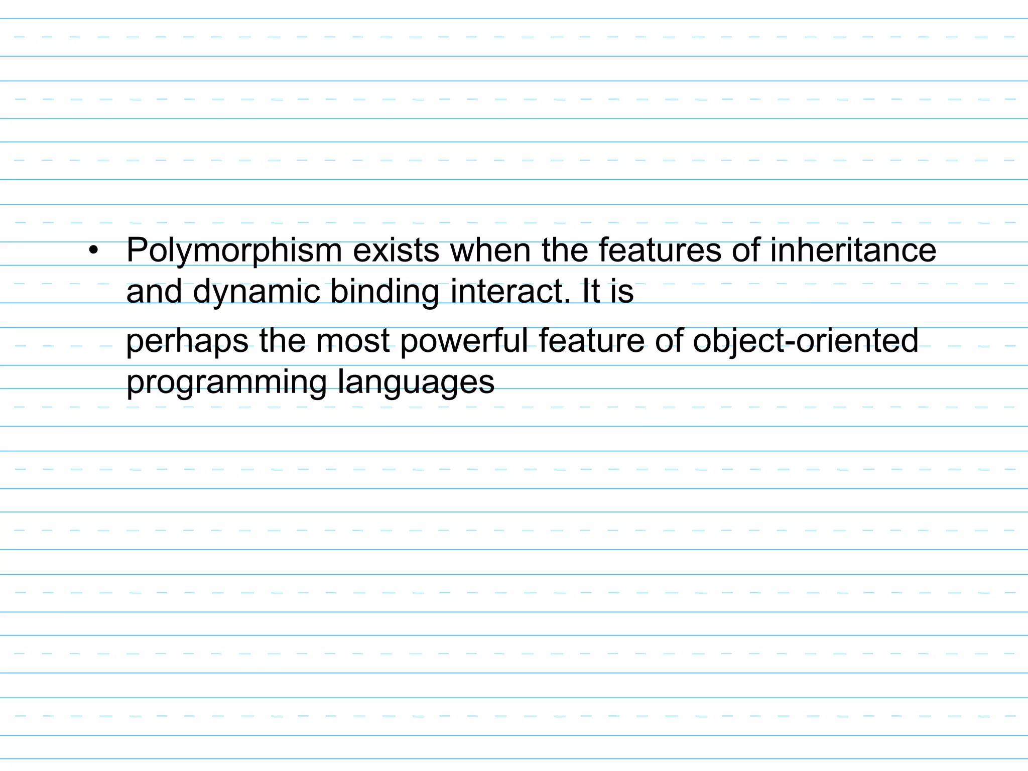 • Polymorphism exists when the features of inheritance
and dynamic binding interact. It is
perhaps the most powerful feature of object-oriented
programming languages
 