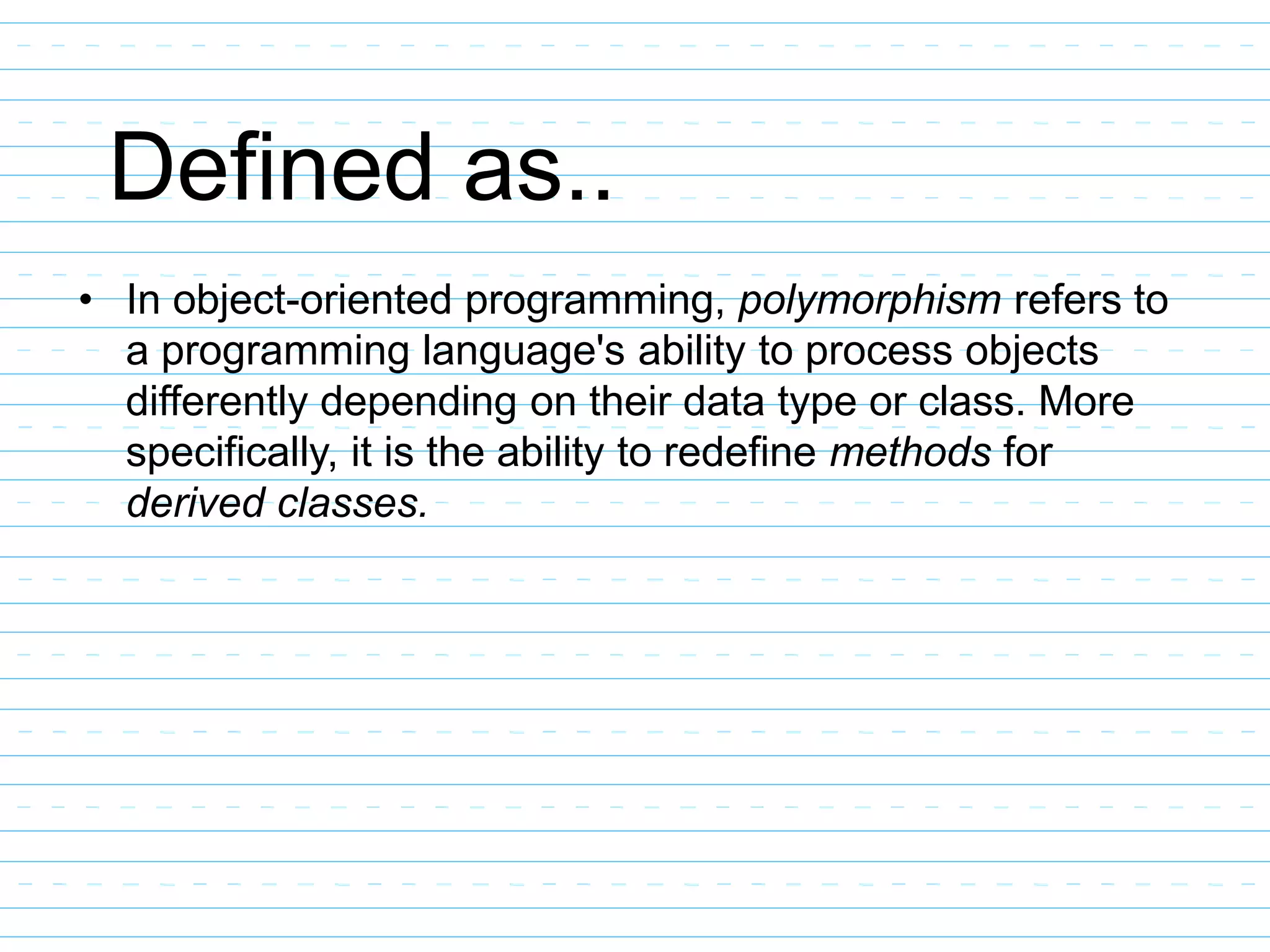 Defined as..
• In object-oriented programming, polymorphism refers to
a programming language's ability to process objects
differently depending on their data type or class. More
specifically, it is the ability to redefine methods for
derived classes.
 