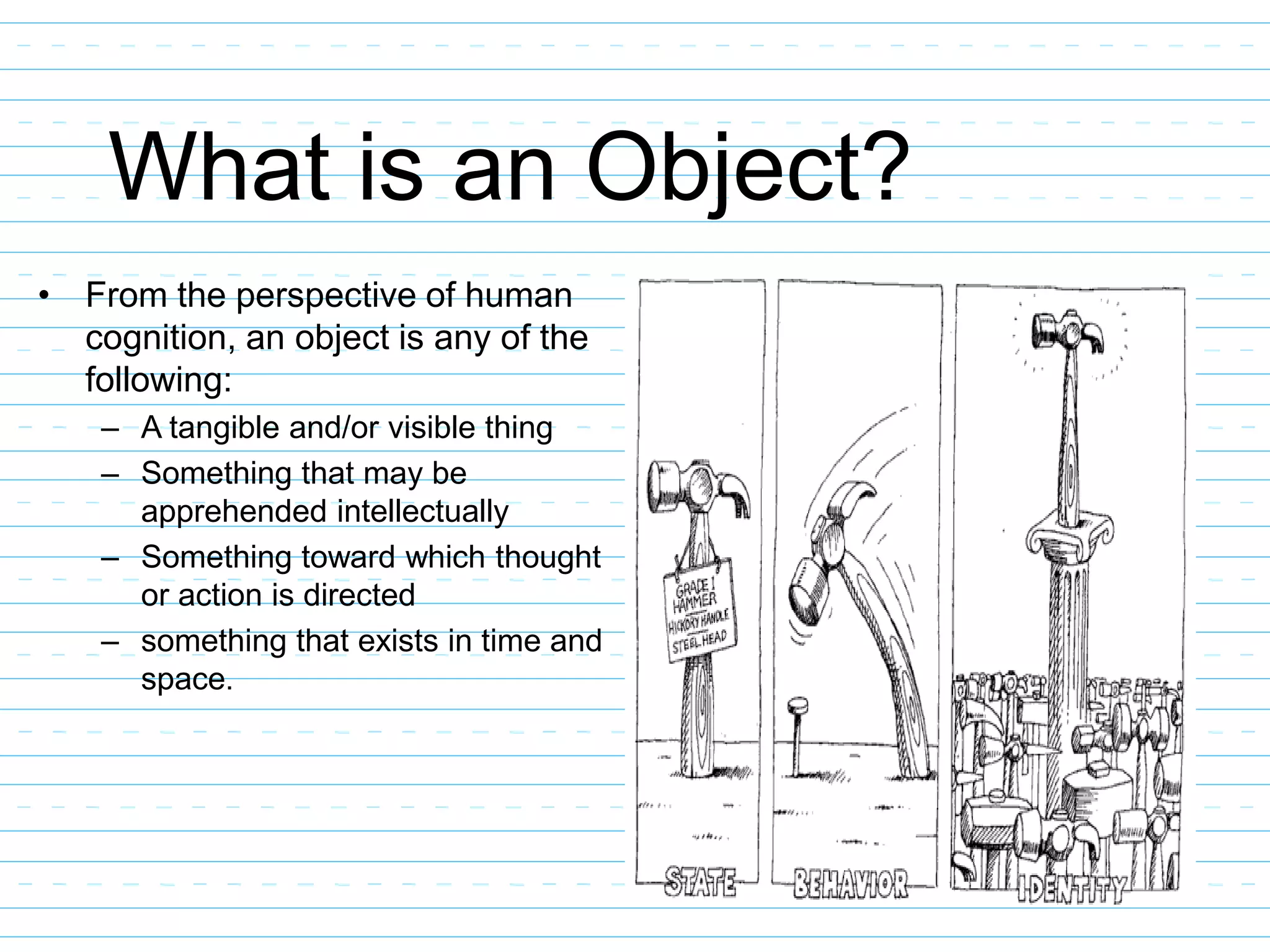 What is an Object?
• From the perspective of human
cognition, an object is any of the
following:
– A tangible and/or visible thing
– Something that may be
apprehended intellectually
– Something toward which thought
or action is directed
– something that exists in time and
space.
 