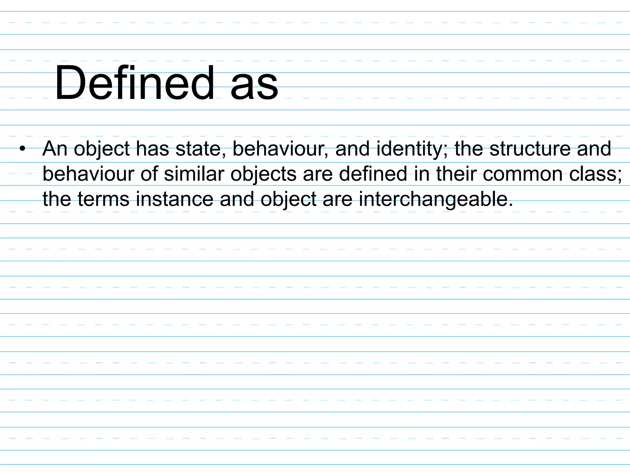 Defined as
• An object has state, behaviour, and identity; the structure and
behaviour of similar objects are defined in their common class;
the terms instance and object are interchangeable.
 