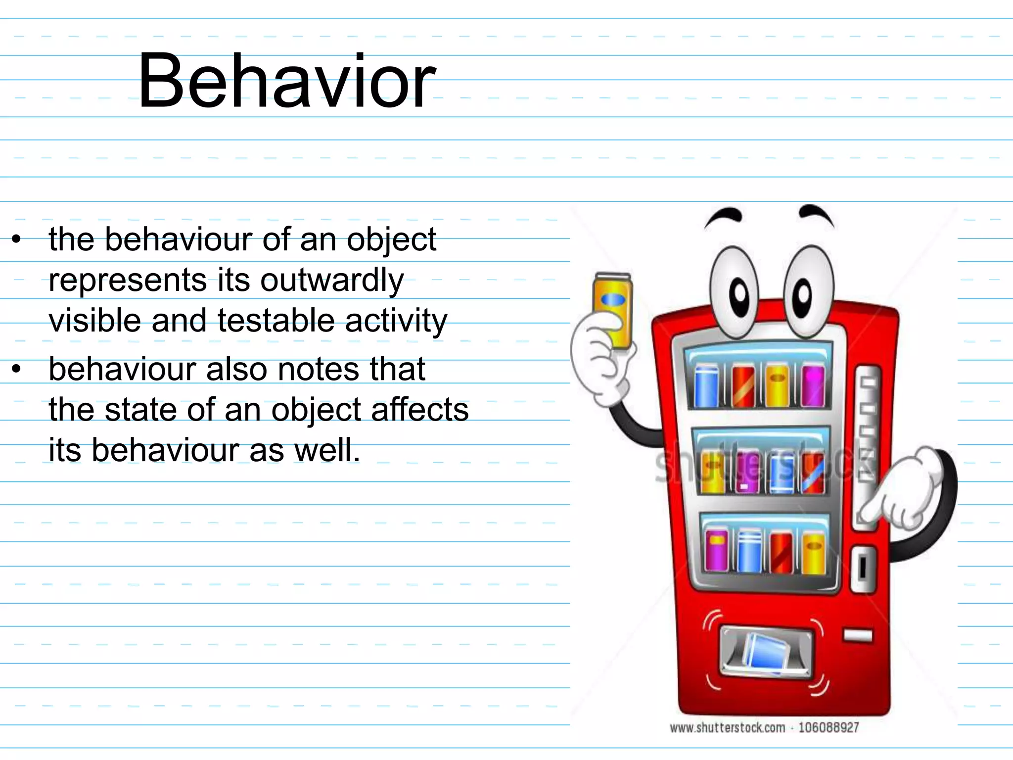 Behavior
• the behaviour of an object
represents its outwardly
visible and testable activity
• behaviour also notes that
the state of an object affects
its behaviour as well.
 