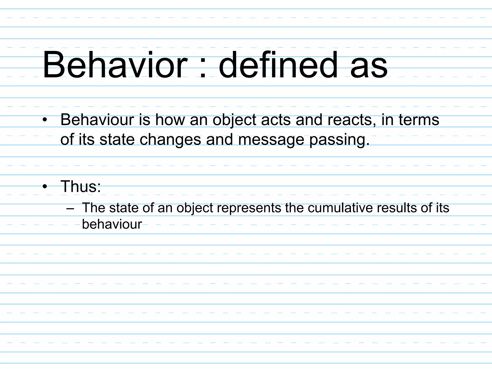Behavior : defined as
• Behaviour is how an object acts and reacts, in terms
of its state changes and message passing.
• Thus:
– The state of an object represents the cumulative results of its
behaviour
 