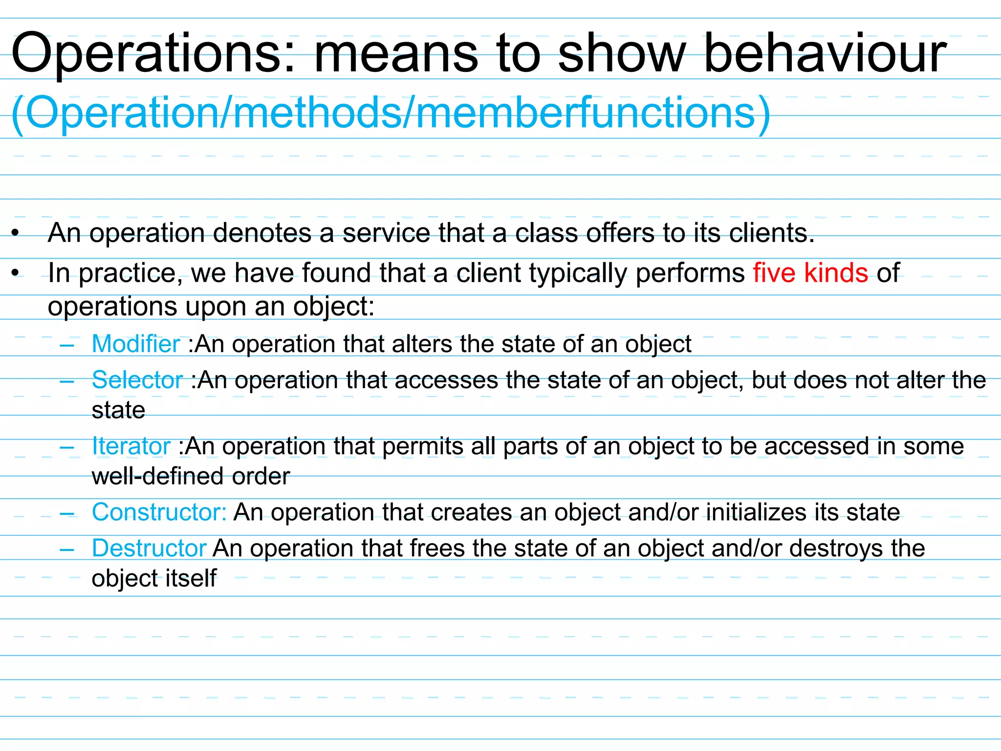 Operations: means to show behaviour
(Operation/methods/memberfunctions)
• An operation denotes a service that a class offers to its clients.
• In practice, we have found that a client typically performs five kinds of
operations upon an object:
– Modifier :An operation that alters the state of an object
– Selector :An operation that accesses the state of an object, but does not alter the
state
– Iterator :An operation that permits all parts of an object to be accessed in some
well-defined order
– Constructor: An operation that creates an object and/or initializes its state
– Destructor An operation that frees the state of an object and/or destroys the
object itself
 