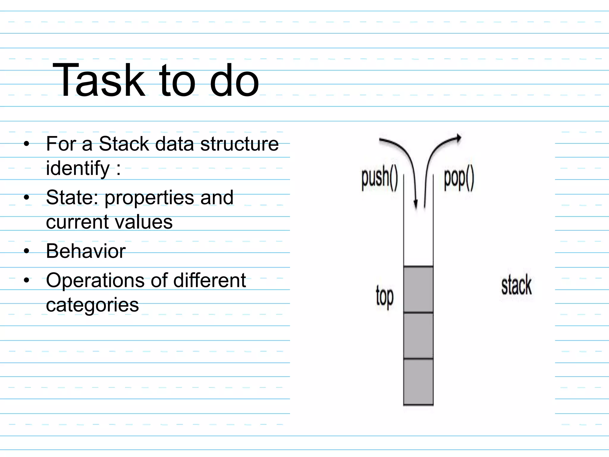 Task to do
• For a Stack data structure
identify :
• State: properties and
current values
• Behavior
• Operations of different
categories
 