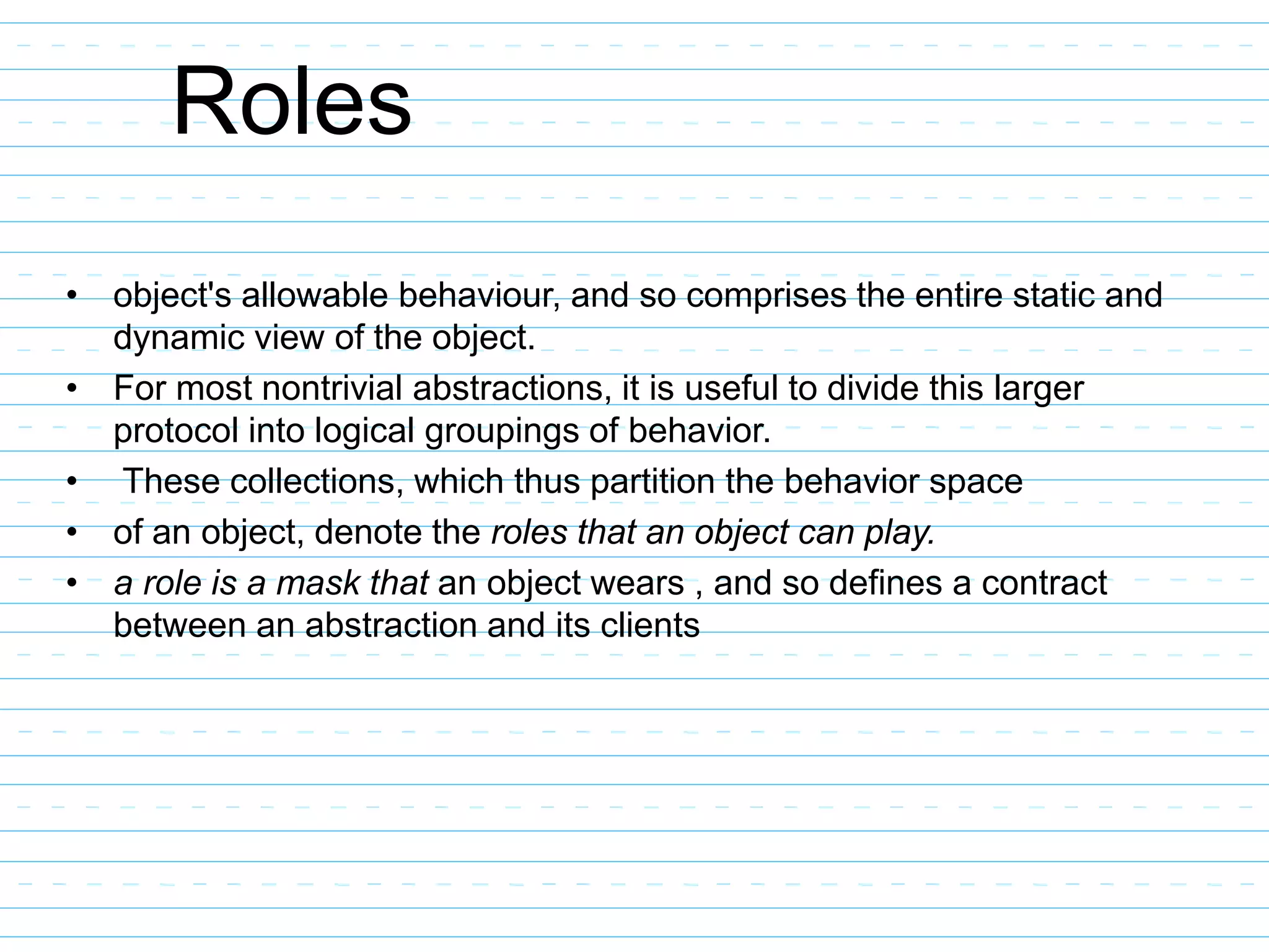 Roles
• object's allowable behaviour, and so comprises the entire static and
dynamic view of the object.
• For most nontrivial abstractions, it is useful to divide this larger
protocol into logical groupings of behavior.
• These collections, which thus partition the behavior space
• of an object, denote the roles that an object can play.
• a role is a mask that an object wears , and so defines a contract
between an abstraction and its clients
 