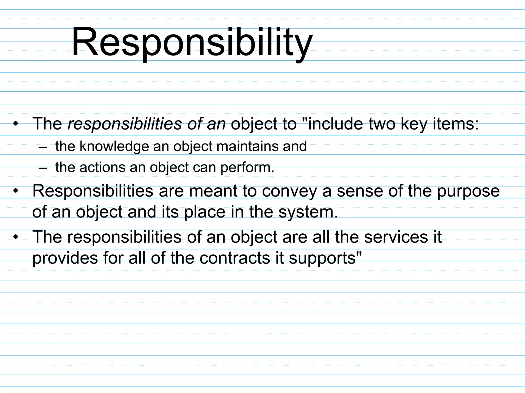Responsibility
• The responsibilities of an object to "include two key items:
– the knowledge an object maintains and
– the actions an object can perform.
• Responsibilities are meant to convey a sense of the purpose
of an object and its place in the system.
• The responsibilities of an object are all the services it
provides for all of the contracts it supports"
 