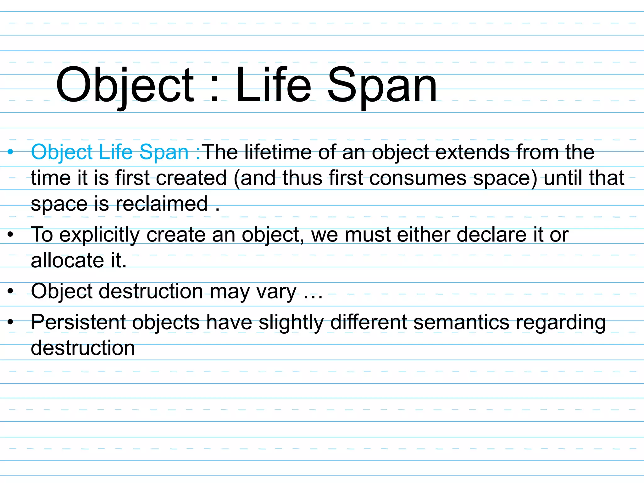 Object : Life Span
• Object Life Span :The lifetime of an object extends from the
time it is first created (and thus first consumes space) until that
space is reclaimed .
• To explicitly create an object, we must either declare it or
allocate it.
• Object destruction may vary …
• Persistent objects have slightly different semantics regarding
destruction
 