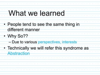 What we learned
• People tend to see the same thing in
different manner
• Why So??
– Due to various perspectives, interests
• Technically we will refer this syndrome as
Abstraction
 