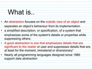 What is..
• An abstraction focuses on the outside view of an object and
separates an object’s behaviour from its implementation
• a simplified description, or specification, of a system that
emphasizes some of the system's details or properties while
suppressing others.
• A good abstraction is one that emphasizes details that are
significant to the reader or user and suppresses details that are,
at least for the moment, immaterial or diversionary“
• Nearly all programming languages designed since 1980
support data abstraction
 