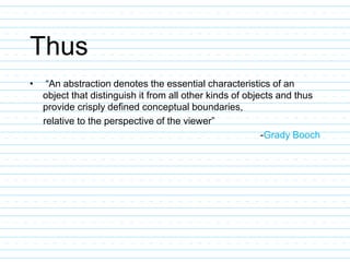Thus
• “An abstraction denotes the essential characteristics of an
object that distinguish it from all other kinds of objects and thus
provide crisply defined conceptual boundaries,
relative to the perspective of the viewer”
-Grady Booch
 