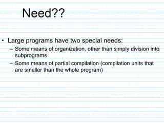 Need??
• Large programs have two special needs:
– Some means of organization, other than simply division into
subprograms
– Some means of partial compilation (compilation units that
are smaller than the whole program)
 