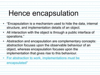 Hence encapsulation
• “Encapsulation is a mechanism used to hide the data, internal
structure, and implementation details of an object.
• All interaction with the object is through a public interface of
operations.”
• Abstraction and encapsulation are complementary concepts:
abstraction focuses upon the observable behaviour of an
object, whereas encapsulation focuses upon the
implementation that gives rise to this behaviour.
• For abstraction to work, implementations must be
encapsulated"
 