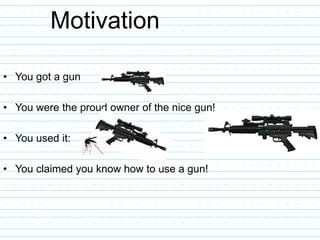 Motivation
• You got a gun
• You were the proud owner of the nice gun!
• You used it:
• You claimed you know how to use a gun!
 