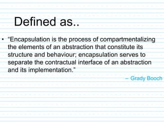 Defined as..
• “Encapsulation is the process of compartmentalizing
the elements of an abstraction that constitute its
structure and behaviour; encapsulation serves to
separate the contractual interface of an abstraction
and its implementation.”
– Grady Booch
 